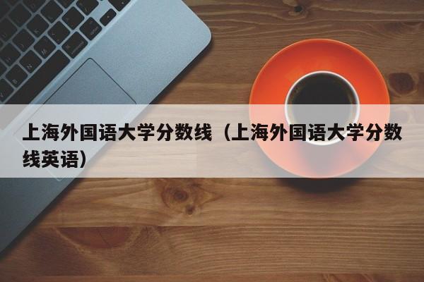 上海外国语大学分数线（上海外国语大学分数线英语）