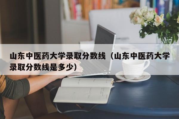 山东中医药大学录取分数线（山东中医药大学录取分数线是多少）