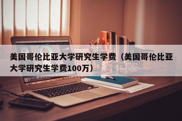 美国哥伦比亚大学研究生学费（美国哥伦比亚大学研究生学费100万）