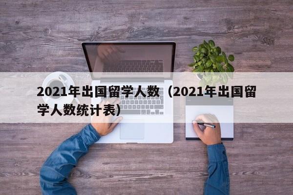 2021年出国留学人数（2021年出国留学人数统计表）