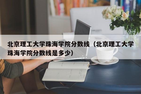 北京理工大学珠海学院分数线（北京理工大学珠海学院分数线是多少）