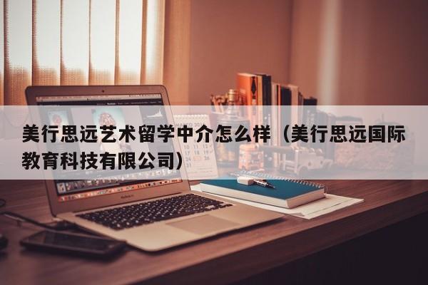 美行思远艺术留学中介怎么样（美行思远国际教育科技有限公司）