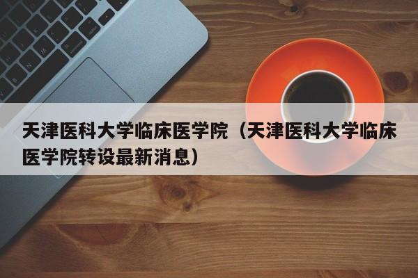 天津医科大学临床医学院（天津医科大学临床医学院转设最新消息）