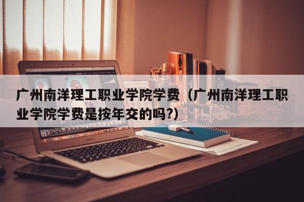 广州南洋理工职业学院学费（广州南洋理工职业学院学费是按年交的吗?）