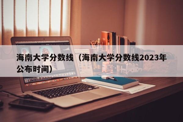 海南大学分数线（海南大学分数线2023年公布时间）