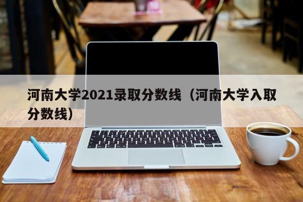 河南大学2021录取分数线（河南大学入取分数线）