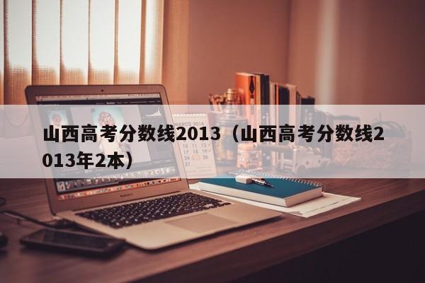 山西高考分数线2013（山西高考分数线2013年2本）