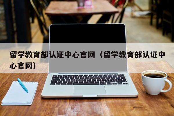 留学教育部认证中心官网（留学教育部认证中心官网）