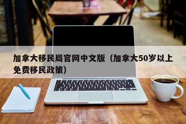 加拿大移民局官网中文版（加拿大50岁以上免费移民政策）