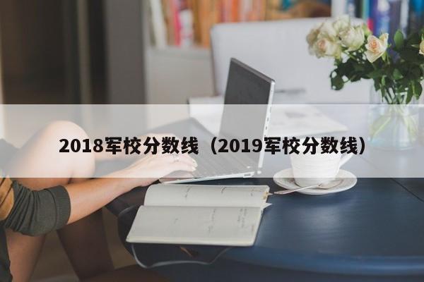 2018军校分数线（2019军校分数线）