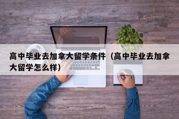 高中毕业去加拿大留学条件（高中毕业去加拿大留学怎么样）