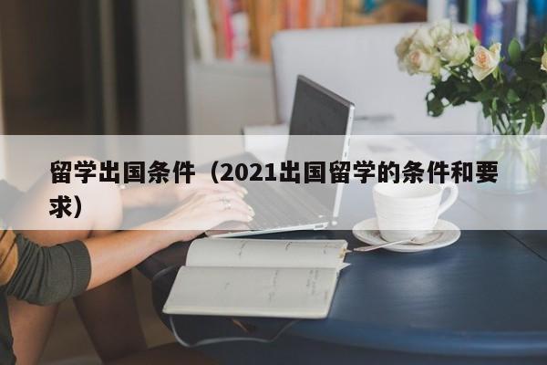 留学出国条件（2021出国留学的条件和要求）