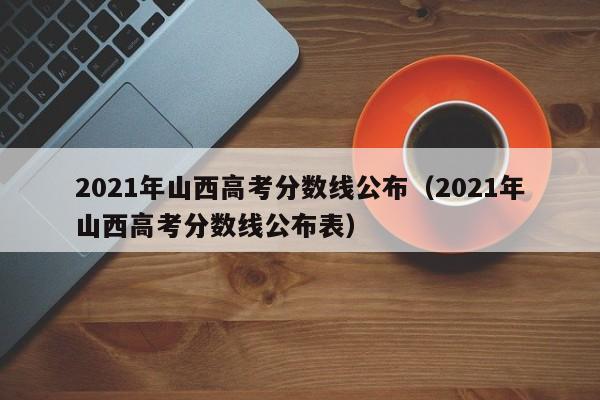 2021年山西高考分数线公布（2021年山西高考分数线公布表）