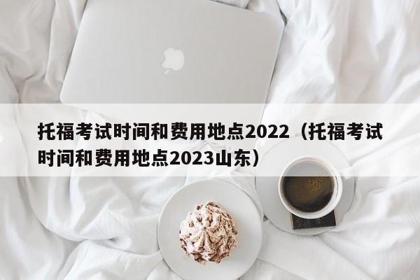 托福考试时间和费用地点2022（托福考试时间和费用地点2023山东）