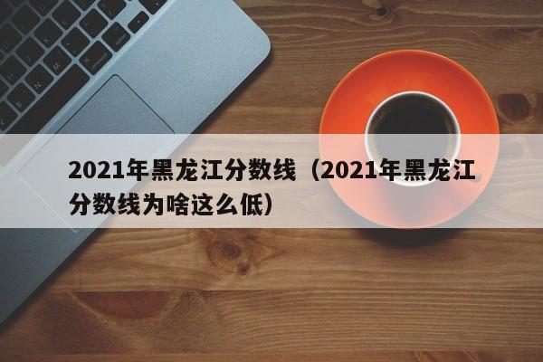 2021年黑龙江分数线（2021年黑龙江分数线为啥这么低）