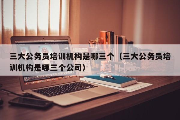 三大公务员培训机构是哪三个（三大公务员培训机构是哪三个公司）