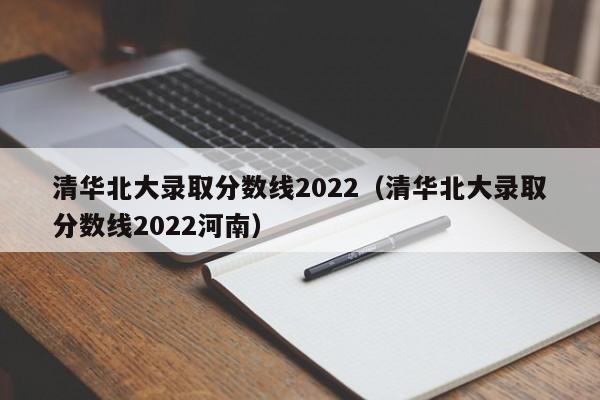 清华北大录取分数线2022（清华北大录取分数线2022河南）