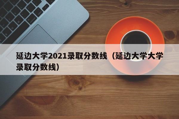 延边大学2021录取分数线（延边大学大学录取分数线）