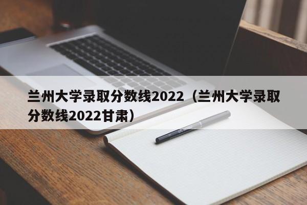 兰州大学录取分数线2022（兰州大学录取分数线2022甘肃）