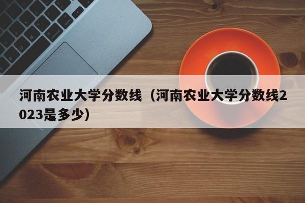 河南农业大学分数线（河南农业大学分数线2023是多少）