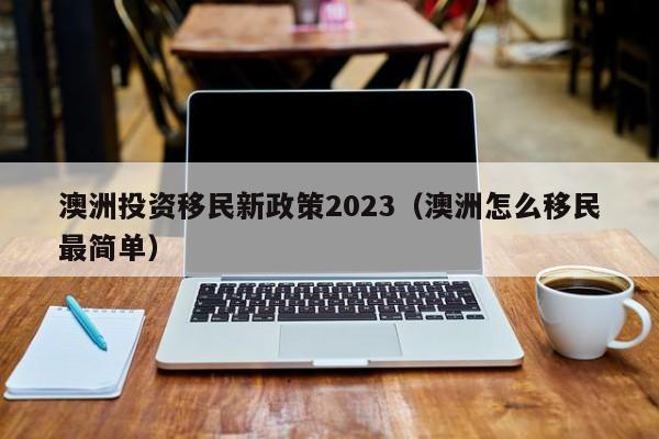 澳洲投资移民新政策2023（澳洲怎么移民最简单）