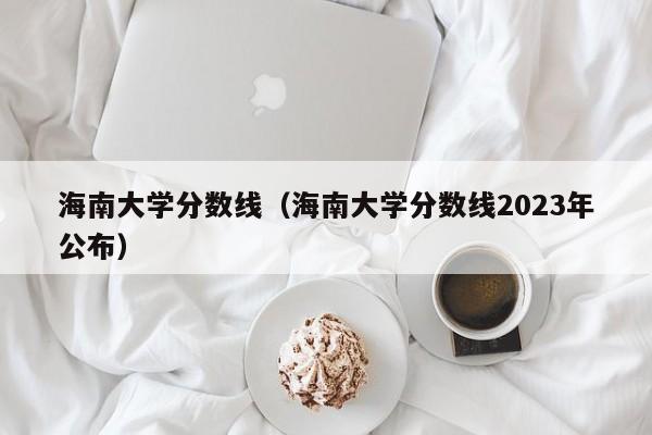 海南大学分数线（海南大学分数线2023年公布）