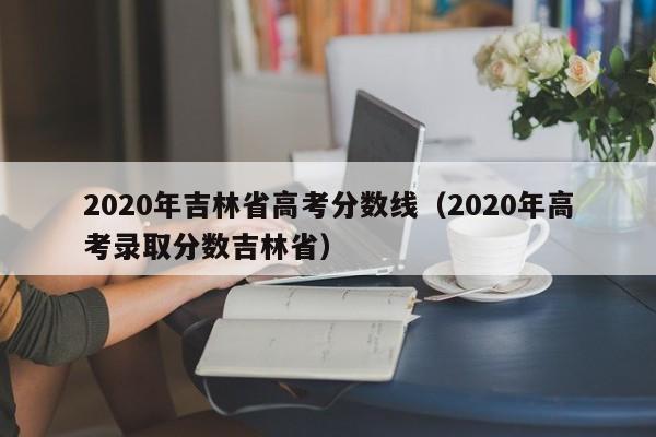 2020年吉林省高考分数线（2020年高考录取分数吉林省）