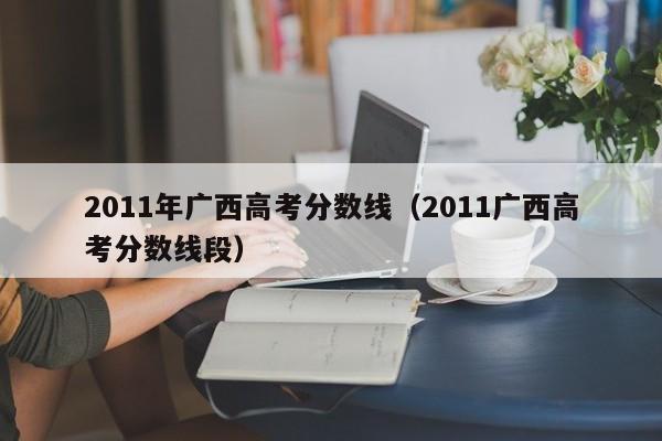 2011年广西高考分数线（2011广西高考分数线段）