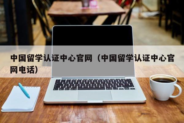 中国留学认证中心官网（中国留学认证中心官网电话）