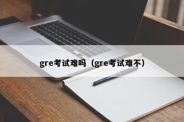 gre考试难吗（gre考试难不）