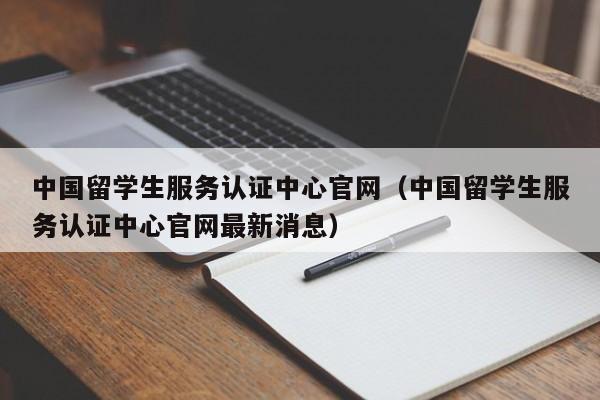 中国留学生服务认证中心官网（中国留学生服务认证中心官网最新消息）