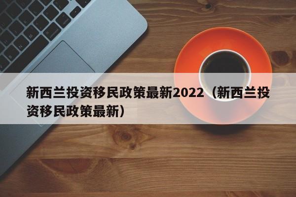 新西兰投资移民政策最新2022（新西兰投资移民政策最新）