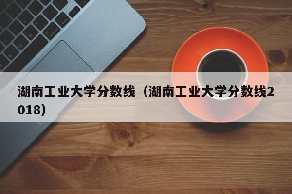 湖南工业大学分数线（湖南工业大学分数线2018）