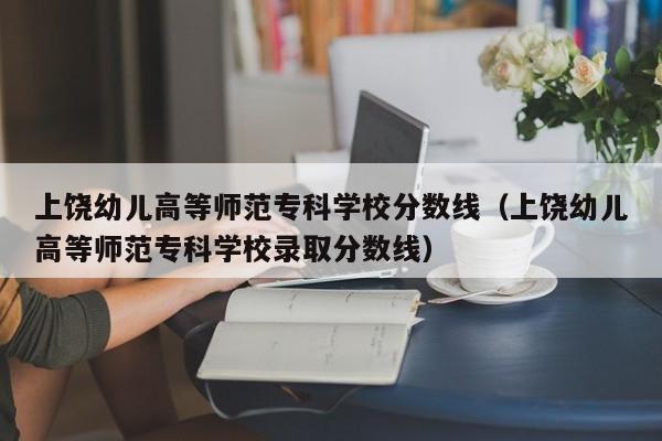 上饶幼儿高等师范专科学校分数线（上饶幼儿高等师范专科学校录取分数线）