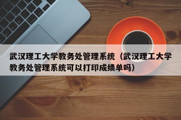 武汉理工大学教务处管理系统（武汉理工大学教务处管理系统可以打印成绩单吗）