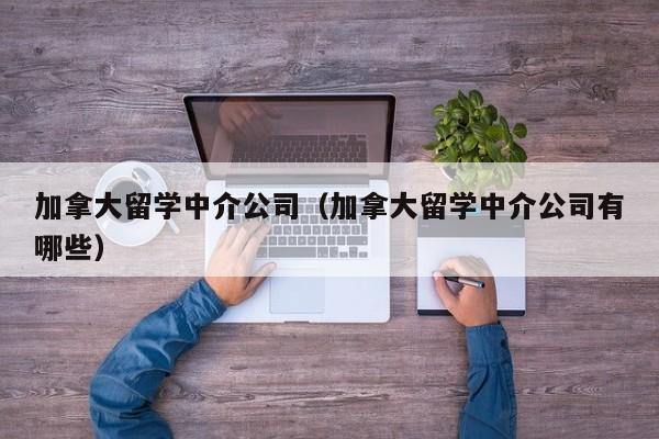 加拿大留学中介公司（加拿大留学中介公司有哪些）