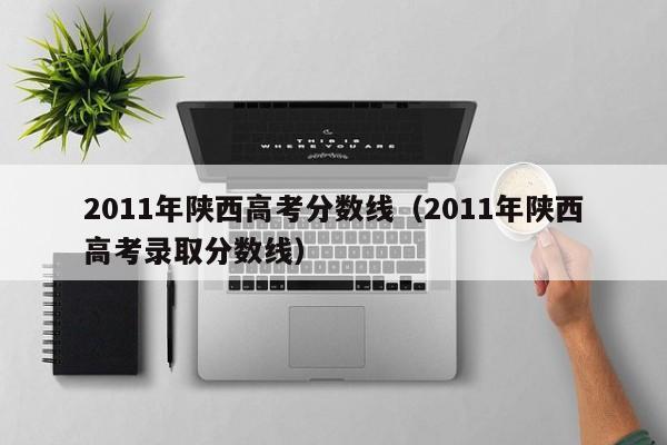 2011年陕西高考分数线（2011年陕西高考录取分数线）