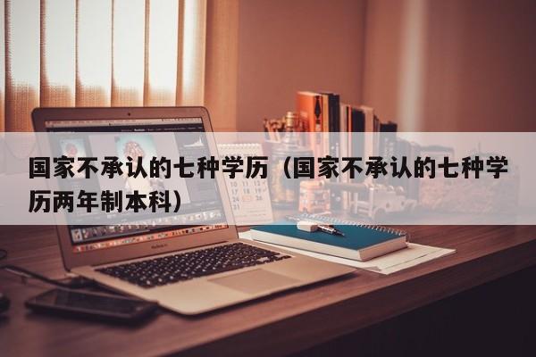 国家不承认的七种学历（国家不承认的七种学历两年制本科）