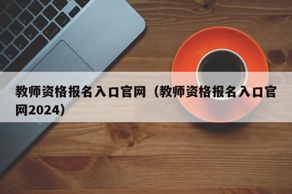 教师资格报名入口官网（教师资格报名入口官网2024）