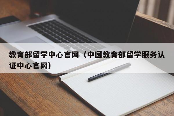 教育部留学中心官网（中国教育部留学服务认证中心官网）