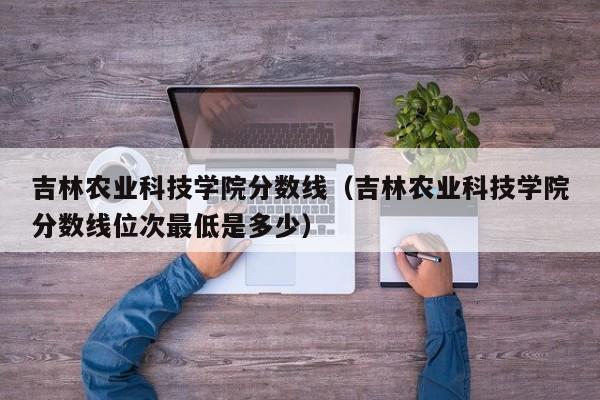 吉林农业科技学院分数线（吉林农业科技学院分数线位次最低是多少）