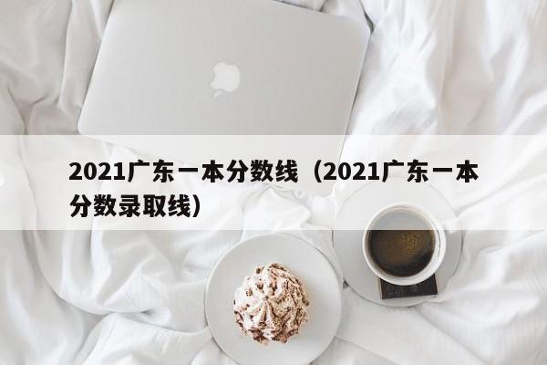 2021广东一本分数线（2021广东一本分数录取线）