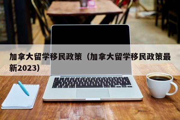 加拿大留学移民政策（加拿大留学移民政策最新2023）