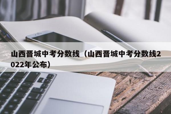 山西晋城中考分数线（山西晋城中考分数线2022年公布）