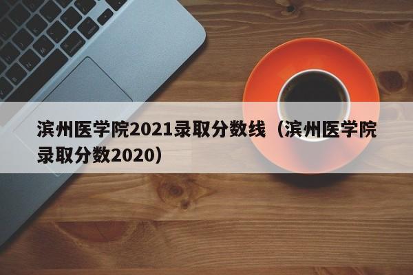 滨州医学院2021录取分数线（滨州医学院录取分数2020）