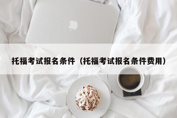 托福考试报名条件（托福考试报名条件费用）