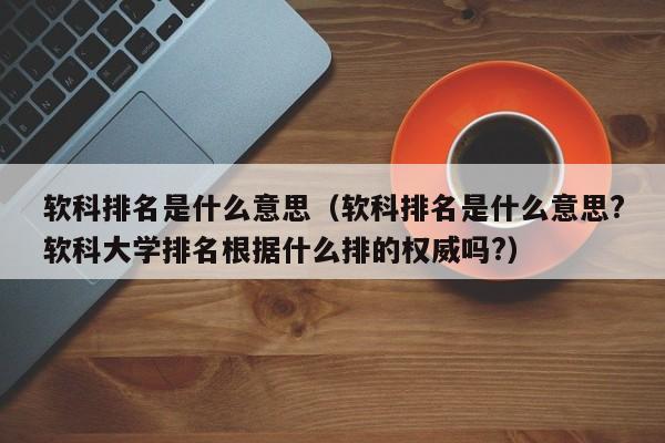 软科排名是什么意思（软科排名是什么意思?软科大学排名根据什么排的权威吗?）