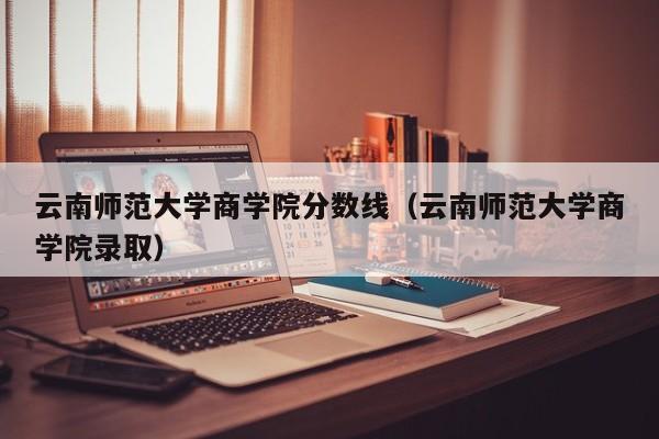 云南师范大学商学院分数线（云南师范大学商学院录取）