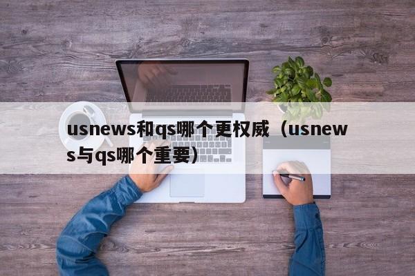 usnews和qs哪个更权威（usnews与qs哪个重要）