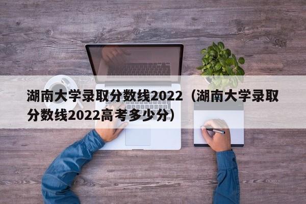 湖南大学录取分数线2022（湖南大学录取分数线2022高考多少分）